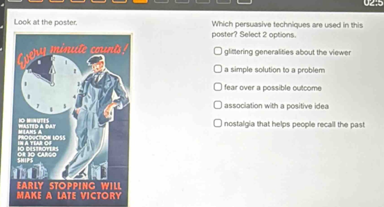 look at the poster. which persuasive techniques are used in this poster? select 2 options. glittering generalities about the viewer a simple solution to a problem fear over a possible outcome association with a positive idea nostalgia that helps people recall the past 10 minutes wasted a day means a production loss in a year of 10 destroyers or 30 cargo ships early stopping will make a late victory