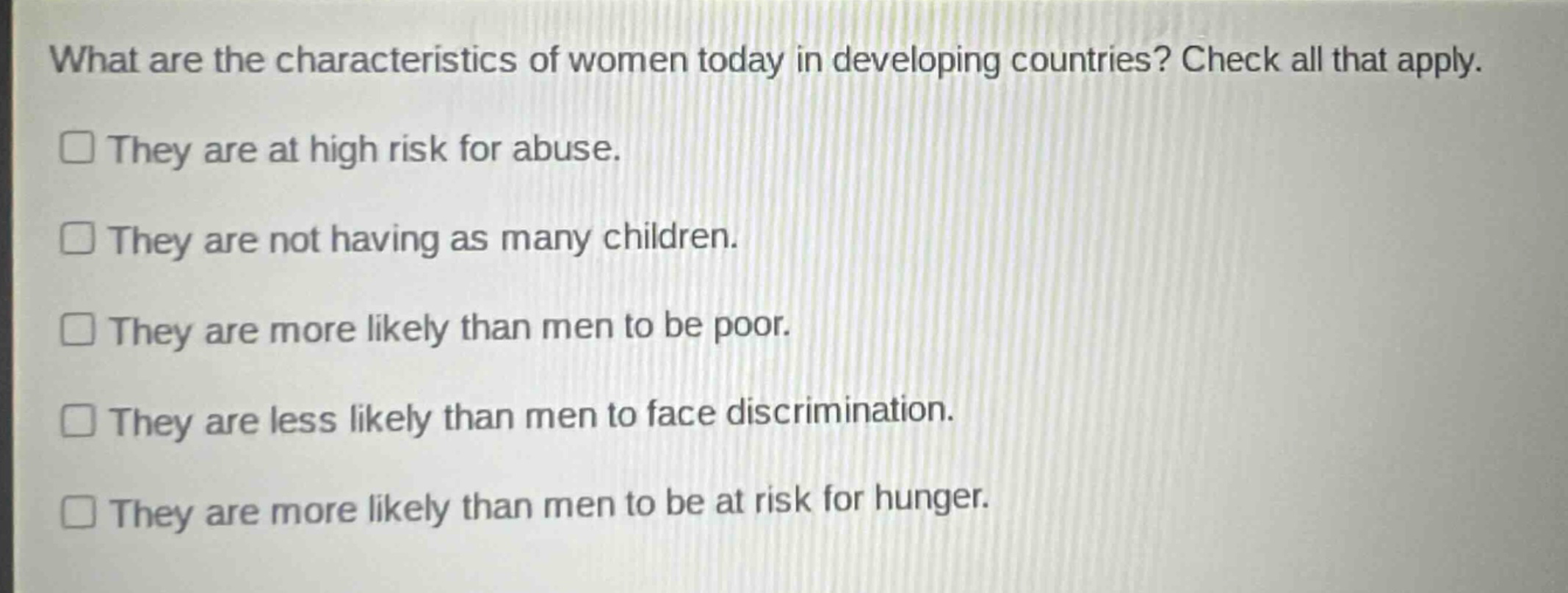 what are the characteristics of women today in developing countries? check all that apply.\nthey are at high risk for abuse.\nthey are not having as many children.\nthey are more likely than men to be poor.\nthey are less likely than men to face discrimination.\nthey are more likely than men to be at risk for hunger.