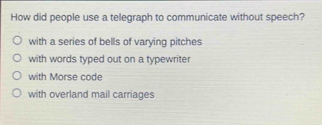 how did people use a telegraph to communicate without speech?\nwith a series of bells of varying pitches\nwith words typed out on a typewriter\nwith morse code\nwith overland mail carriages