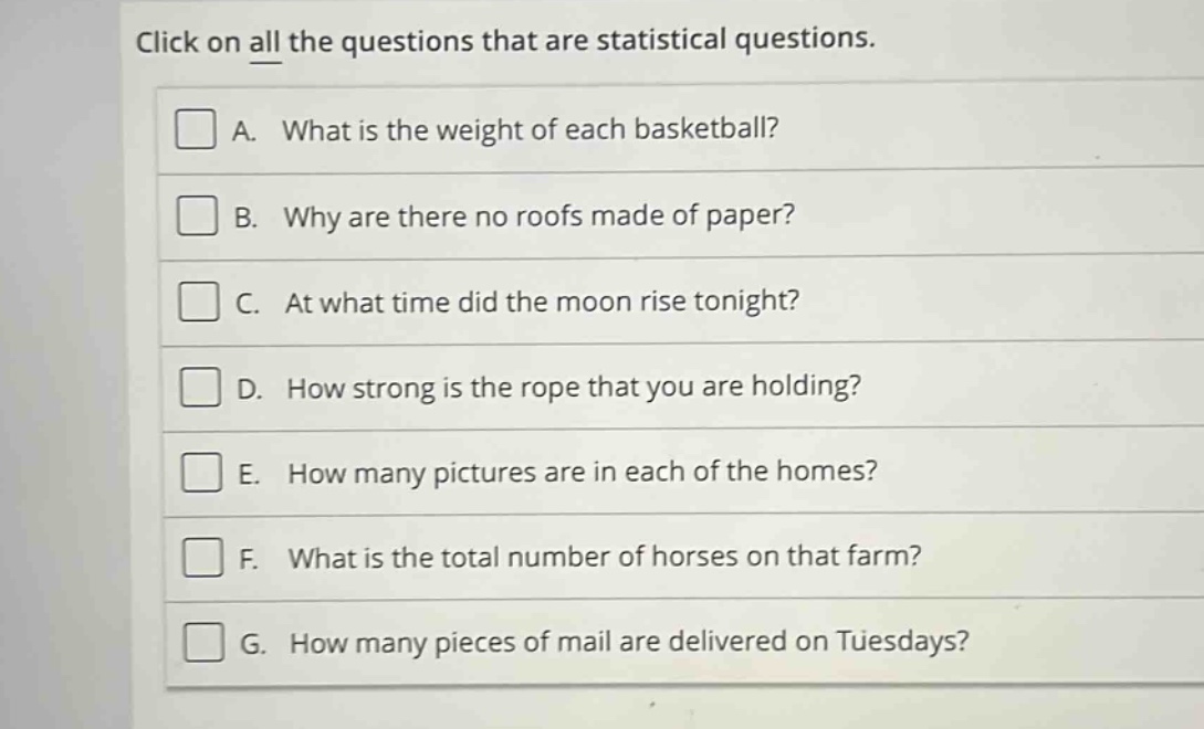 click on all the questions that are statistical questions.\na. what is the weight of each basketball?\nb. why are there no roofs made of paper?\nc. at what time did the moon rise tonight?\nd. how strong is the rope that you are holding?\ne. how many pictures are in each of the homes?\nf. what is the total number of horses on that farm?\ng. how many pieces of mail are delivered on tuesdays?