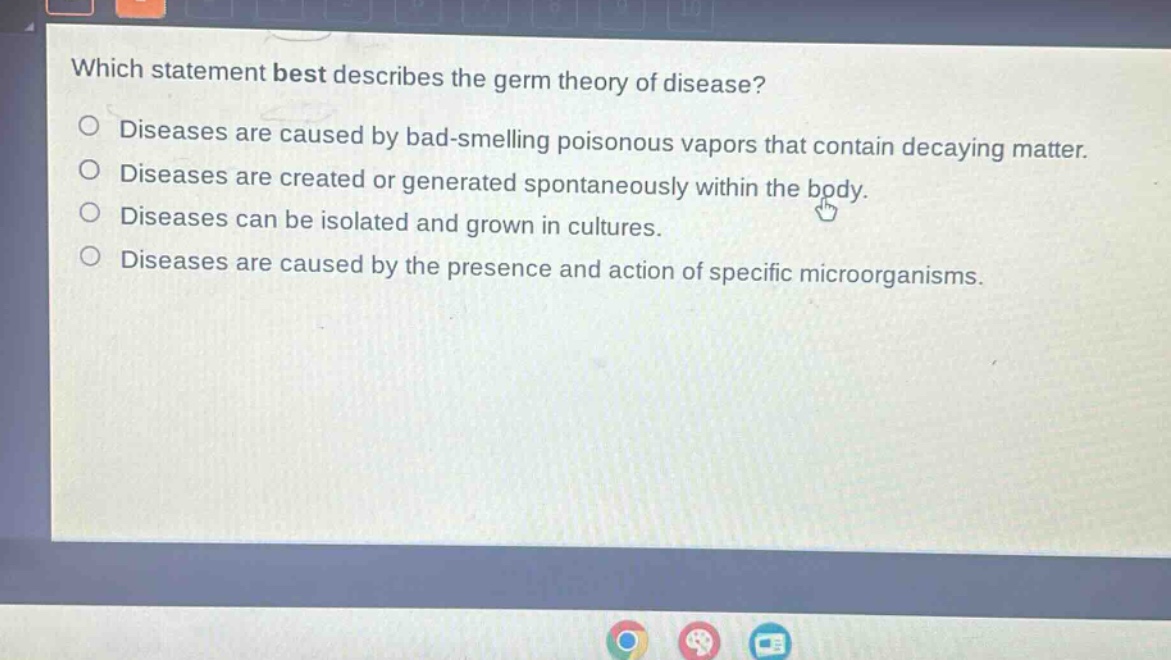 which statement best describes the germ theory of disease?\ndiseases are caused by bad - smelling poisonous vapors that contain decaying matter.\ndiseases are created or generated spontaneously within the body.\ndiseases can be isolated and grown in cultures.\ndiseases are caused by the presence and action of specific microorganisms.