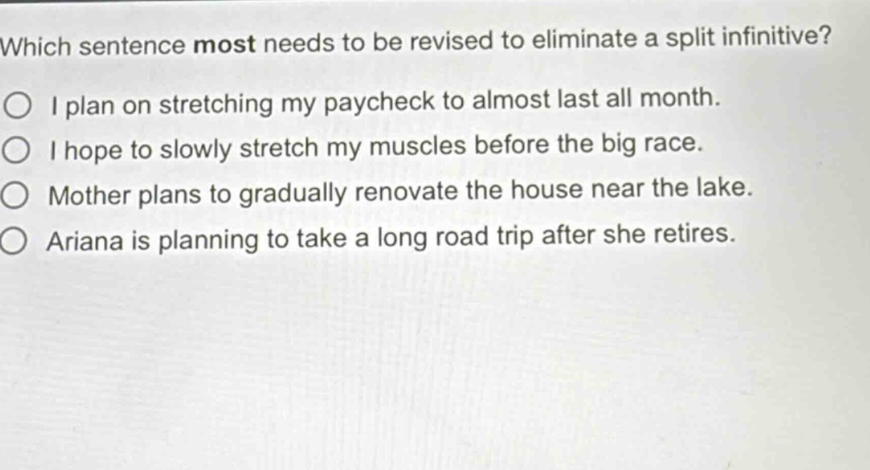 which sentence most needs to be revised to eliminate a split infinitive?\ni plan on stretching my paycheck to almost last all month.\ni hope to slowly stretch my muscles before the big race.\nmother plans to gradually renovate the house near the lake.\nariana is planning to take a long road trip after she retires.