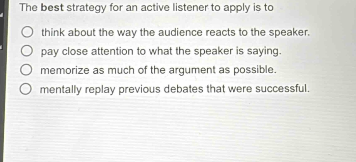 the best strategy for an active listener to apply is to\nthink about the way the audience reacts to the speaker.\npay close attention to what the speaker is saying.\nmemorize as much of the argument as possible.\nmentally replay previous debates that were successful.