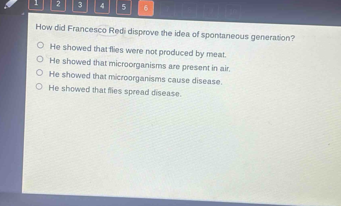 how did francesco redi disprove the idea of spontaneous generation?\nhe showed that flies were not produced by meat.\nhe showed that microorganisms are present in air.\nhe showed that microorganisms cause disease.\nhe showed that flies spread disease.