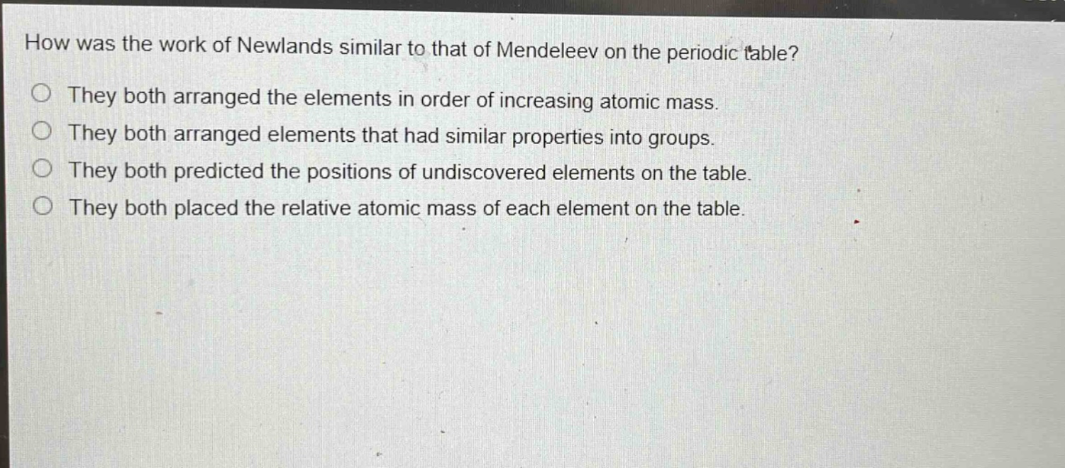 how was the work of newlands similar to that of mendeleev on the periodic table?\nthey both arranged the elements in order of increasing atomic mass.\nthey both arranged elements that had similar properties into groups.\nthey both predicted the positions of undiscovered elements on the table.\nthey both placed the relative atomic mass of each element on the table.