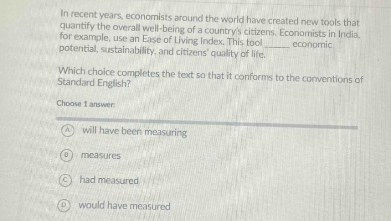 in recent years, economists around the world have created new tools that quantify the overall well - being of a countrys citizens. economists in india, for example, use an ease of living index. this tool ______ economic potential, sustainability, and citizens quality of life. which choice completes the text so that it conforms to the conventions of standard english? choose 1 answer: a will have been measuring b measures c had measured d would have measured