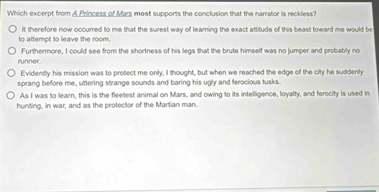 which excerpt from a princess of mars most supports the conclusion that the narrator is reckless?\nit therefore now occurred to me that the surest way of learning the exact attitude of this beast toward me would be to attempt to leave the room.\nfurthermore, i could see from the shortness of his legs that the brute himself was no jumper and probably no runner.\nevidently his mission was to protect me only, i thought, but when we reached the edge of the city he suddenly sprang before me, uttering strange sounds and baring his ugly and ferocious tusks.\nas i was to learn, this is the fleetest animal on mars, and owing to its intelligence, loyalty, and ferocity is used in hunting, in war, and as the protector of the martian man.