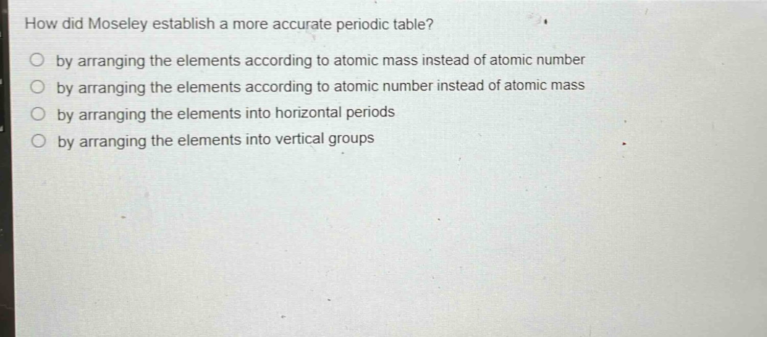 how did moseley establish a more accurate periodic table?\nby arranging the elements according to atomic mass instead of atomic number\nby arranging the elements according to atomic number instead of atomic mass\nby arranging the elements into horizontal periods\nby arranging the elements into vertical groups