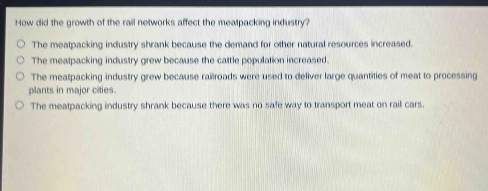 how did the growth of the rail networks affect the meatpacking industry?\nthe meatpacking industry shrank because the demand for other natural resources increased.\nthe meatpacking industry grew because the cattle population increased.\nthe meatpacking industry grew because railroads were used to deliver large quantities of meat to processing plants in major cities.\nthe meatpacking industry shrank because there was no safe way to transport meat on rail cars.