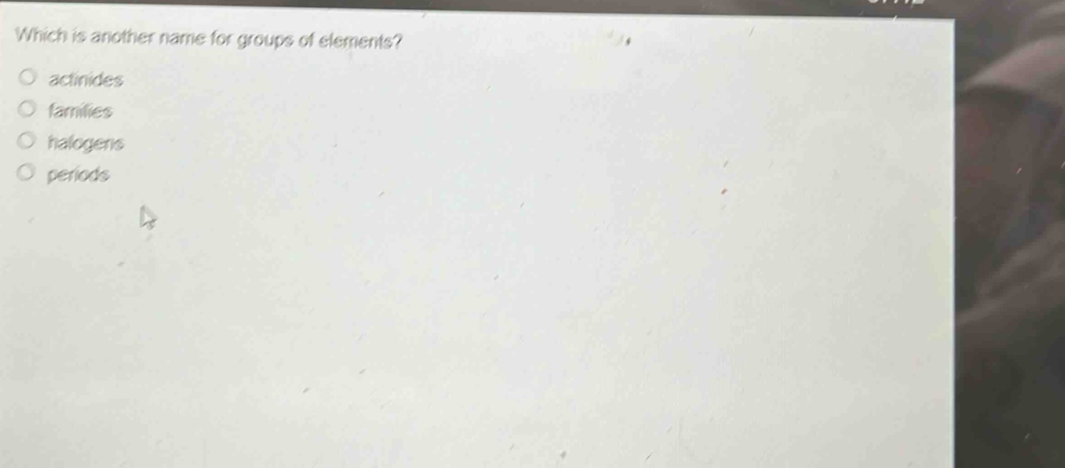 which is another name for groups of elements?\n○ actinides\n○ families\n○ halogens\n○ periods