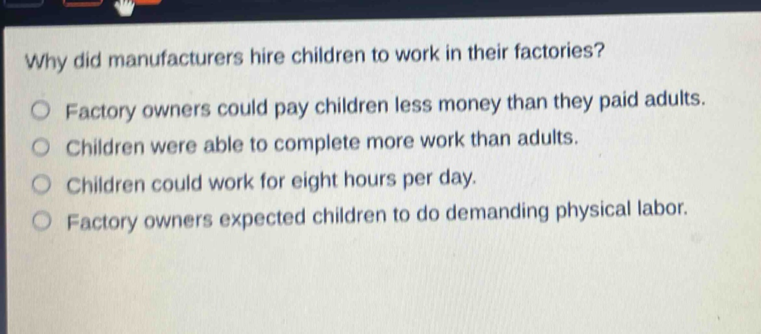 why did manufacturers hire children to work in their factories?\n○ factory owners could pay children less money than they paid adults.\n○ children were able to complete more work than adults.\n○ children could work for eight hours per day.\n○ factory owners expected children to do demanding physical labor.