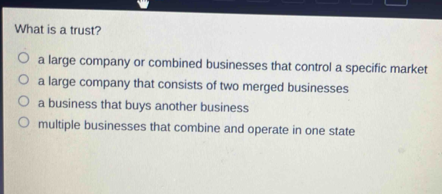 what is a trust?\n○ a large company or combined businesses that control a specific market\n○ a large company that consists of two merged businesses\n○ a business that buys another business\n○ multiple businesses that combine and operate in one state