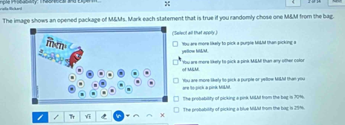 the image shows an opened package of m&ms. mark each statement that is true if you randomly chose one m&m from the bag. (select all that apply.) you are more likely to pick a purple m&m than picking a yellow m&m. you are more likely to pick a pink m&m than any other color of m&m. you are more likely to pick a purple or yellow m&m than you are to pick a pink m&m. the probability of picking a pink m&m from the bag is 70%. the probability of picking a blue m&m from the bag is 25%.