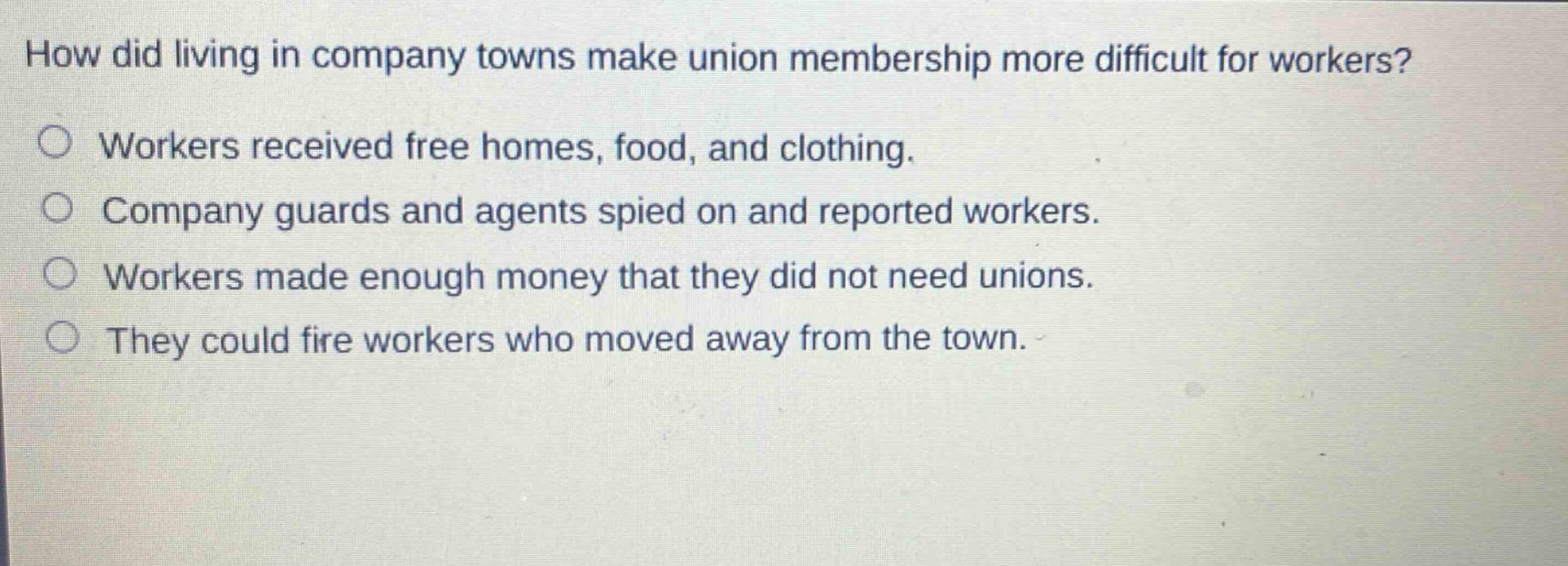 how did living in company towns make union membership more difficult for workers?\nworkers received free homes, food, and clothing.\ncompany guards and agents spied on and reported workers.\nworkers made enough money that they did not need unions.\nthey could fire workers who moved away from the town.
