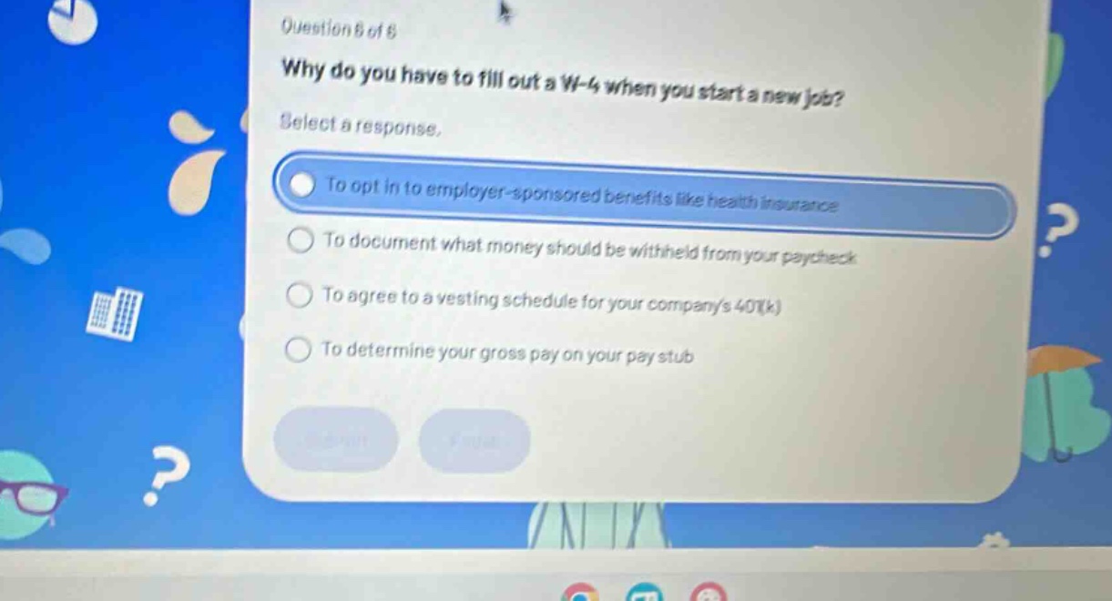 question 8 of 8\nwhy do you have to fill out a w - 4 when you start a new job?\nselect a response.\nto opt in to employer - sponsored benefits like health insurance\nto document what money should be withheld from your paycheck\nto agree to a vesting schedule for your companys 401(k)\nto determine your gross pay on your pay stub