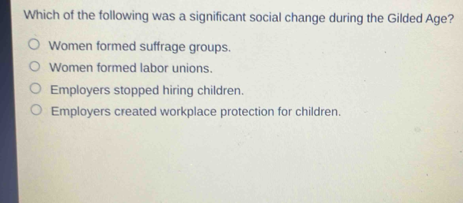 which of the following was a significant social change during the gilded age?\nwomen formed suffrage groups.\nwomen formed labor unions.\nemployers stopped hiring children.\nemployers created workplace protection for children.