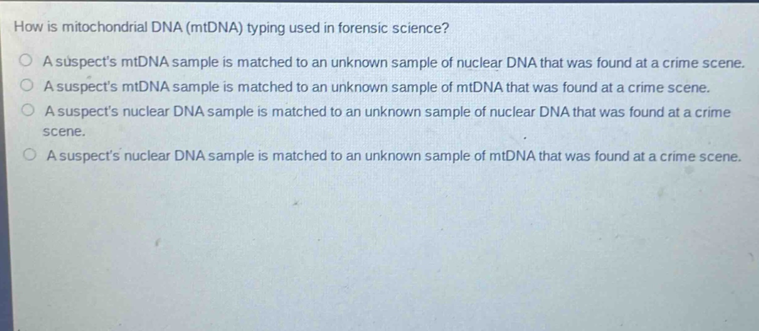 how is mitochondrial dna (mtdna) typing used in forensic science?\na suspects mtdna sample is matched to an unknown sample of nuclear dna that was found at a crime scene.\na suspects mtdna sample is matched to an unknown sample of mtdna that was found at a crime scene.\na suspects nuclear dna sample is matched to an unknown sample of nuclear dna that was found at a crime scene.\na suspects nuclear dna sample is matched to an unknown sample of mtdna that was found at a crime scene.