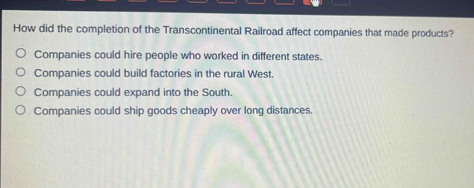 how did the completion of the transcontinental railroad affect companies that made products?\ncompanies could hire people who worked in different states.\ncompanies could build factories in the rural west.\ncompanies could expand into the south.\ncompanies could ship goods cheaply over long distances.