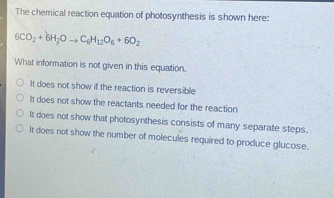 the chemical reaction equation of photosynthesis is shown here: 6co₂ + 6h₂o → c₆h₁₂o₆ + 6o₂. what information is not given in this equation. it does not show if the reaction is reversible it does not show the reactants needed for the reaction it does not show that photosynthesis consists of many separate steps. it does not show the number of molecules required to produce glucose.