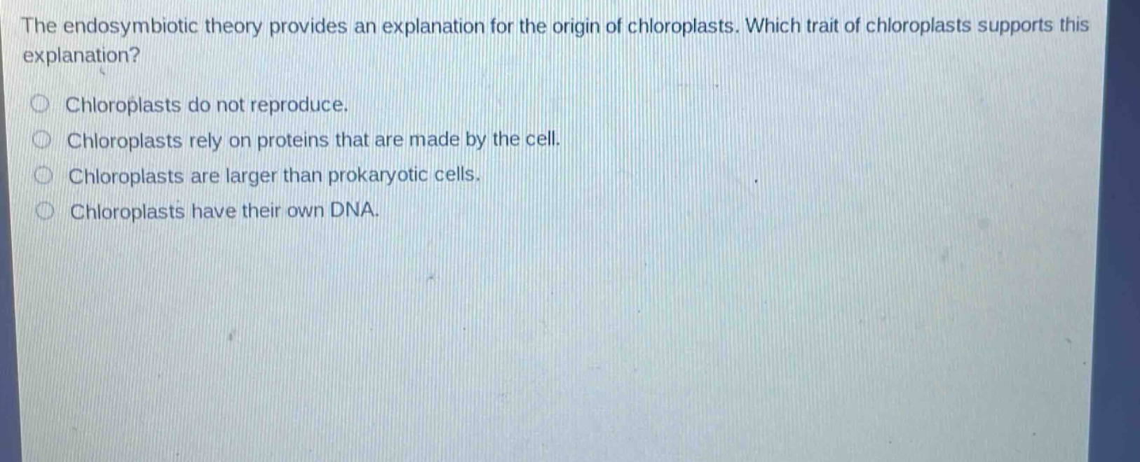 the endosymbiotic theory provides an explanation for the origin of chloroplasts. which trait of chloroplasts supports this explanation?\nchloroplasts do not reproduce.\nchloroplasts rely on proteins that are made by the cell.\nchloroplasts are larger than prokaryotic cells.\nchloroplasts have their own dna.