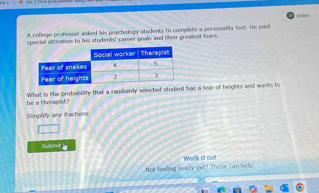 a college professor asked his psychology students to complete a personality test. he paid special attention to his students career goals and their greatest fears.\n| |social worker|therapist|\n|--|--|--|\n|fear of snakes|4|5|\n|fear of heights|2|3|\nwhat is the probability that a randomly selected student has a fear of heights and wants to be a therapist?\nsimplify any fractions.