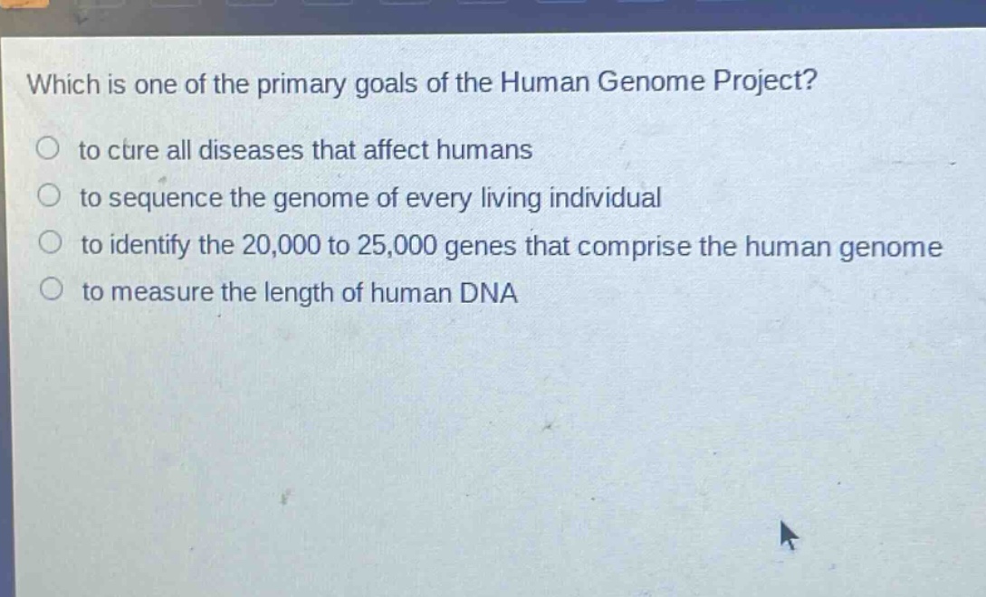 which is one of the primary goals of the human genome project?\n to cure all diseases that affect humans\n to sequence the genome of every living individual\n to identify the 20,000 to 25,000 genes that comprise the human genome\n to measure the length of human dna