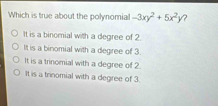 which is true about the polynomial -3xy² + 5x²y?\nit is a binomial with a degree of 2.\nit is a binomial with a degree of 3.\nit is a trinomial with a degree of 2.\nit is a trinomial with a degree of 3.