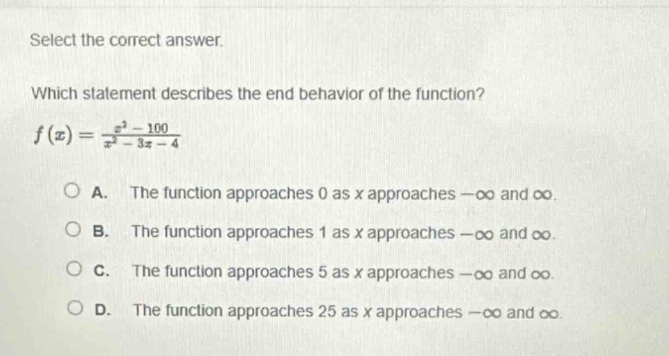 select the correct answer.\nwhich statement describes the end - behavior of the function?\n$f(x)=\frac{x^{2}-100}{x^{2}-3x - 4}$\na. the function approaches 0 as x approaches $-infty$ and $infty$.\nb. the function approaches 1 as x approaches $-infty$ and $infty$.\nc. the function approaches 5 as x approaches $-infty$ and $infty$.\nd. the function approaches 25 as x approaches $-infty$ and $infty$.