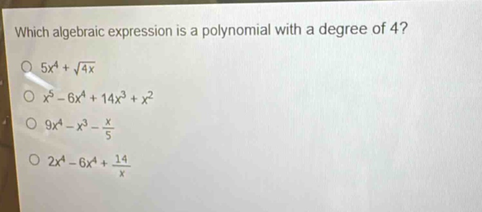 which algebraic expression is a polynomial with a degree of 4?\n$5x^{4}+sqrt{4x}$\n$x^{5}-6x^{4}+14x^{3}+x^{2}$\n$9x^{4}-x^{3}-\frac{x}{5}$\n$2x^{4}-6x^{4}+\frac{14}{x}$