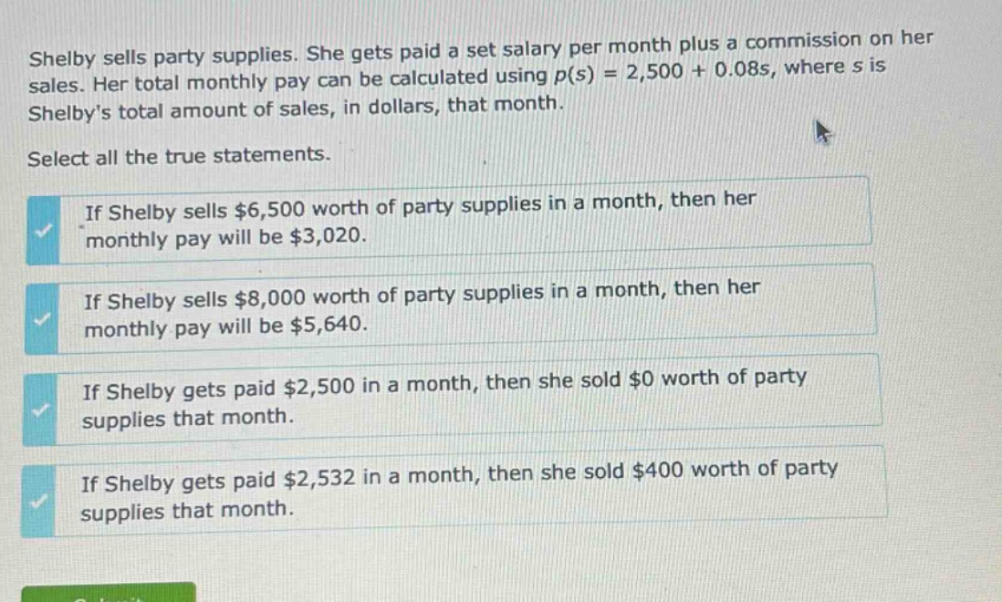shelby sells party supplies. she gets paid a set salary per month plus a commission on her sales. her total monthly pay can be calculated using $p(s)=2,500 + 0.08s$, where $s$ is shelbys total amount of sales, in dollars, that month. select all the true statements. if shelby sells $6,500 worth of party supplies in a month, then her monthly pay will be $3,020. if shelby sells $8,000 worth of party supplies in a month, then her monthly pay will be $5,640. if shelby gets paid $2,500 in a month, then she sold $0 worth of party supplies that month. if shelby gets paid $2,532 in a month, then she sold $400 worth of party supplies that month.