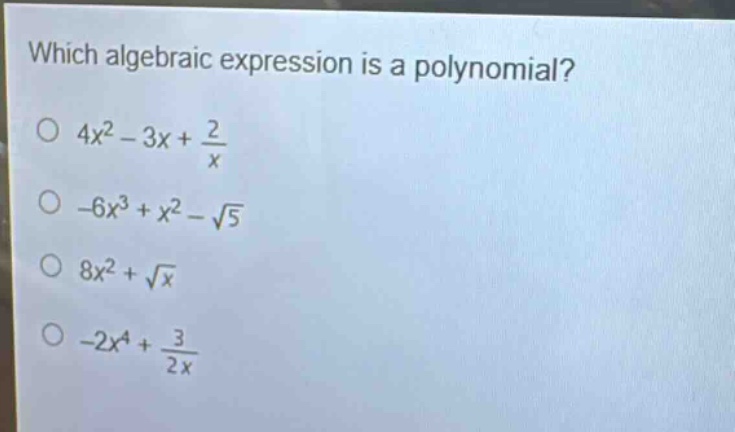 which algebraic expression is a polynomial?\n$4x^{2}-3x+\frac{2}{x}$\n$-6x^{3}+x^{2}-sqrt{5}$\n$8x^{2}+sqrt{x}$\n$-2x^{4}+\frac{3}{2x}$