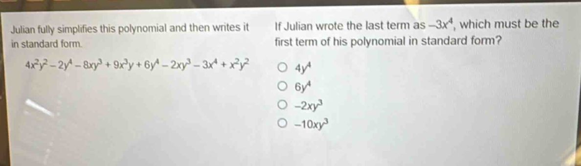 julian fully simplifies this polynomial and then writes it in standard form.\n$4x^{2}y^{2}-2y^{4}-8xy^{3}+9x^{3}y + 6y^{4}-2xy^{3}-3x^{4}+x^{2}y^{2}$\nif julian wrote the last term as $-3x^{4}$, which must be the first term of his polynomial in standard form?\n$4y^{4}$\n$6y^{4}$\n$-2xy^{3}$\n$-10xy^{3}$