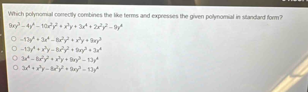 which polynomial correctly combines the like terms and expresses the given polynomial in standard form? 9xy³ - 4y⁴ - 10x²y² + x³y + 3x⁴ + 2x²y² - 9y⁴\n-13y⁴ + 3x⁴ - 8x²y² + x³y + 9xy³\n-13y⁴ + x³y - 8x²y² + 9xy³ + 3x⁴\n3x⁴ - 8x²y² + x³y + 9xy³ - 13y⁴\n3x⁴ + x³y - 8x²y² + 9xy³ - 13y⁴