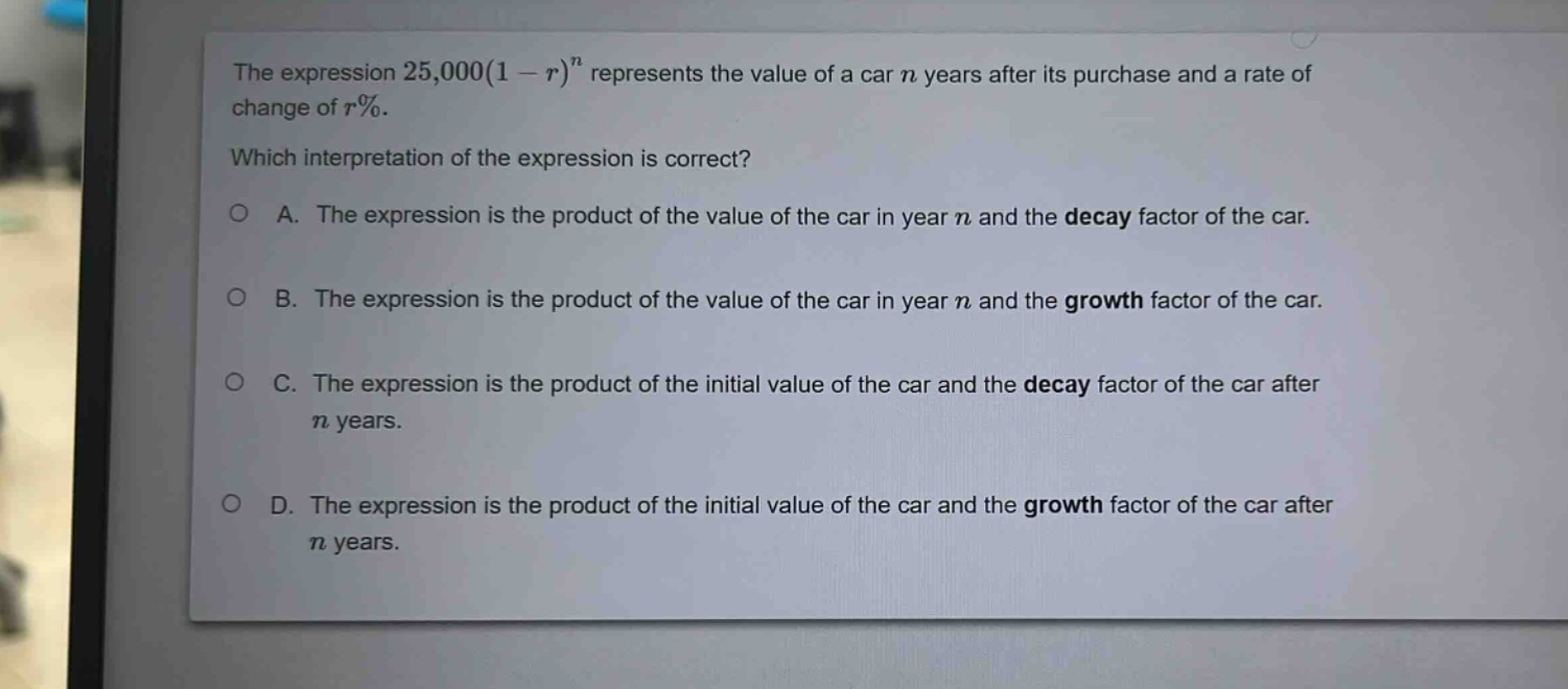 the expression 25,000(1 - r)^n represents the value of a car n years after its purchase and a rate of change of r%. which interpretation of the expression is correct? a. the expression is the product of the value of the car in year n and the decay factor of the car. b. the expression is the product of the value of the car in year n and the growth factor of the car. c. the expression is the product of the initial value of the car and the decay factor of the car after n years. d. the expression is the product of the initial value of the car and the growth factor of the car after n years.