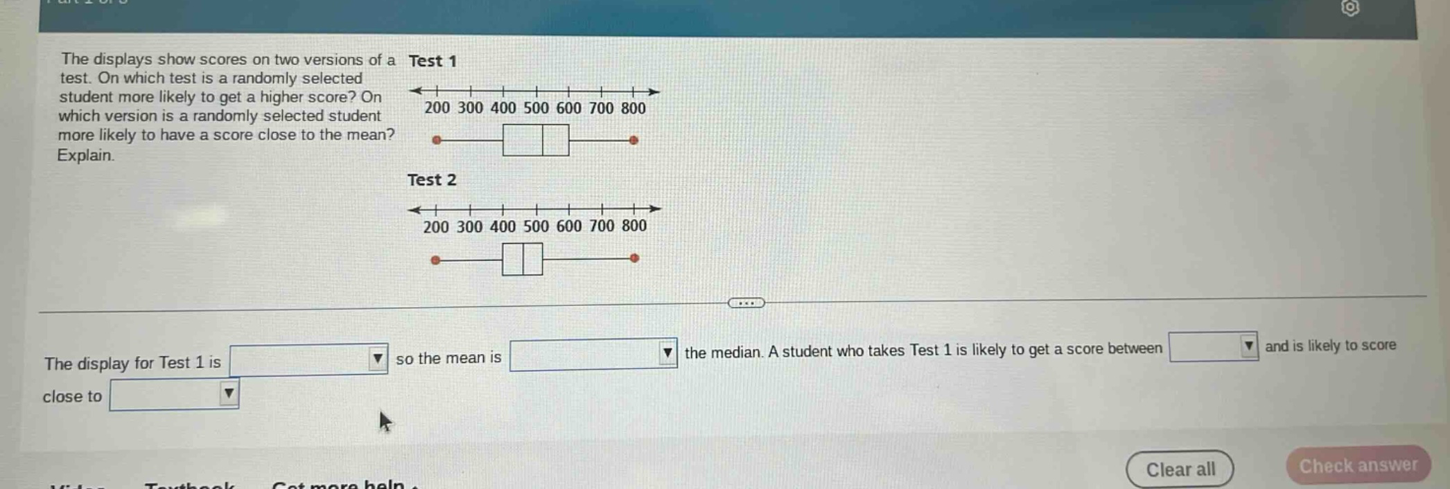 the displays show scores on two versions of a test. on which test is a randomly selected student more likely to get a higher score? on which version is a randomly selected student more likely to have a score close to the mean? explain.\ntest 1\n200 300 400 500 600 700 800\ntest 2\n200 300 400 500 600 700 800\nthe display for test 1 is so the mean is the median. a student who takes test 1 is likely to get a score between and is likely to score close to