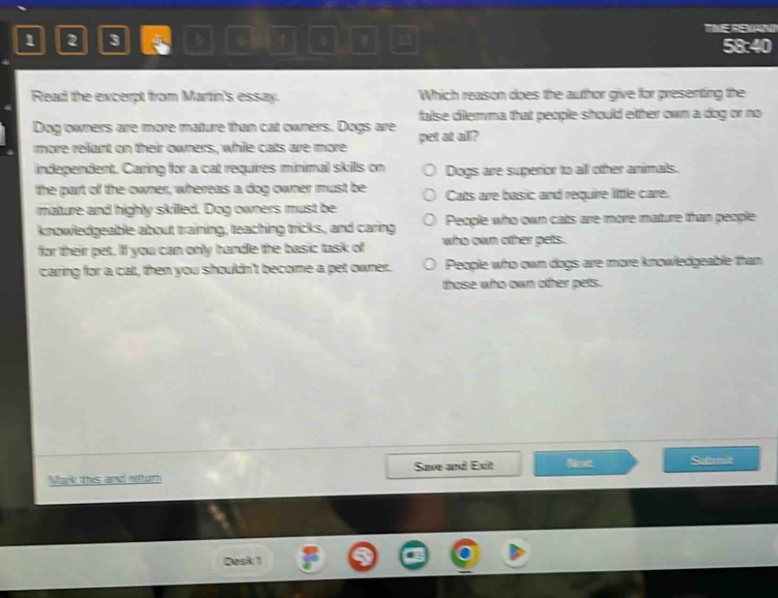 read the excerpt from martins essay. dog owners are more mature than cat owners. dogs are more reliant on their owners, while cats are more independent. caring for a cat requires minimal skills on the part of the owner, whereas a dog owner must be mature and highly skilled. dog owners must be knowledgeable about training, teaching tricks, and caring for their pet. if you can only handle the basic task of caring for a cat, then you shouldnt become a pet owner. which reason does the author give for presenting the false dilemma that people should either own a dog or no pet at all? dogs are superior to all other animals. cats are basic and require little care. people who own cats are more mature than people who own other pets. people who own dogs are more knowledgeable than those who own other pets.