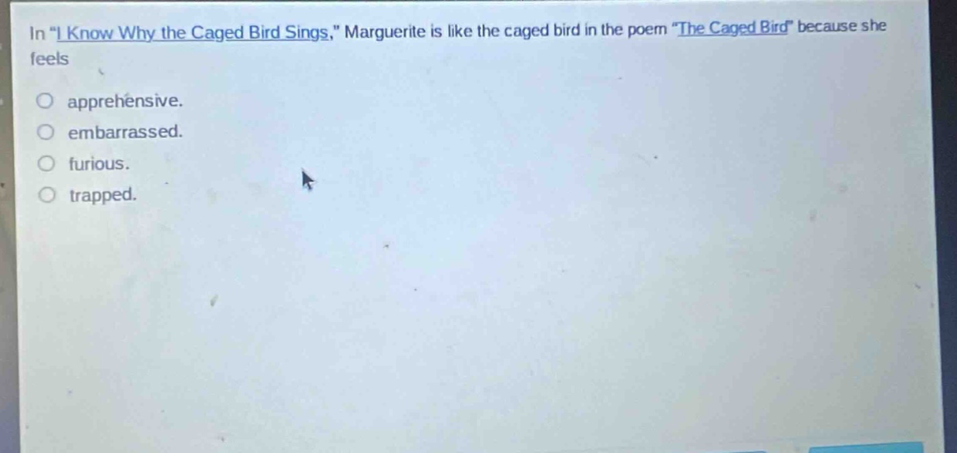 in \i know why the caged bird sings,\ marguerite is like the caged bird in the poem \the caged bird\ because she feels\napprehensive.\nembarrassed.\nfurious.\ntrapped.