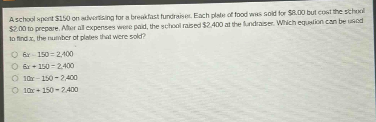 a school spent $150 on advertising for a breakfast fundraiser. each plate of food was sold for $8.00 but cost the school $2.00 to prepare. after all expenses were paid, the school raised $2,400 at the fundraiser. which equation can be used to find x, the number of plates that were sold?\no 6x - 150 = 2,400\no 6x + 150 = 2,400\no 10x - 150 = 2,400\no 10x + 150 = 2,400
