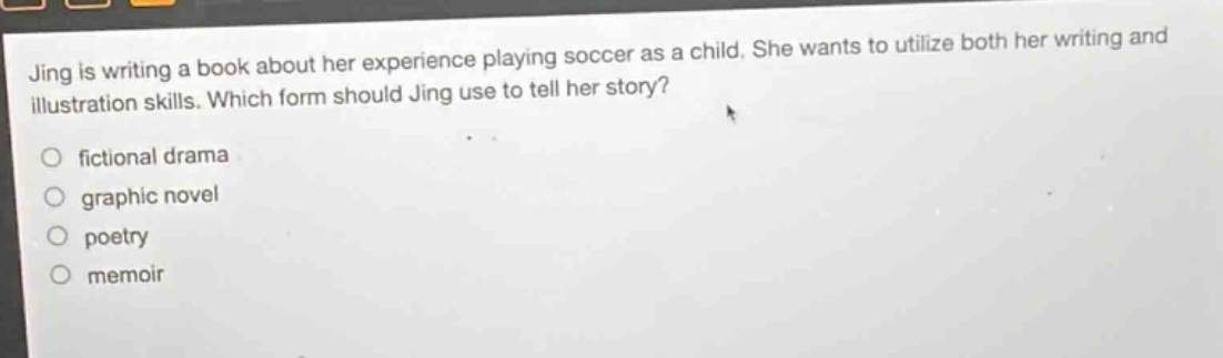 jing is writing a book about her experience playing soccer as a child. she wants to utilize both her writing and illustration skills. which form should jing use to tell her story?\n\nfictional drama\ngraphic novel\npoetry\nmemoir