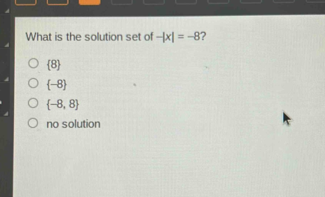 what is the solution set of -|x| = -8?\n{8}\n{-8}\n{-8, 8}\nno solution