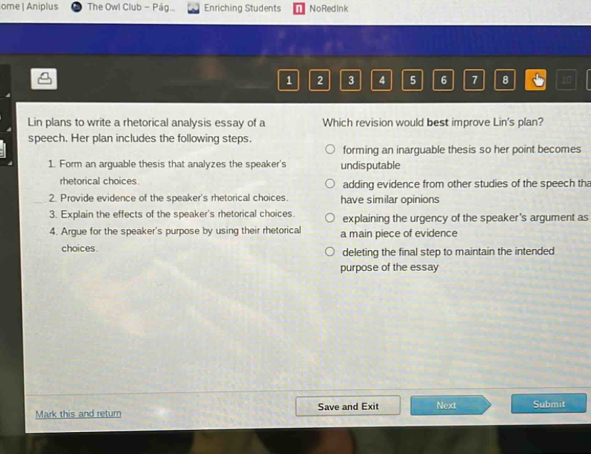 lin plans to write a rhetorical analysis essay of a speech. her plan includes the following steps. 1. form an arguable thesis that analyzes the speakers rhetorical choices. 2. provide evidence of the speakers rhetorical choices. 3. explain the effects of the speakers rhetorical choices. 4. argue for the speakers purpose by using their rhetorical choices. which revision would best improve lins plan? forming an inarguable thesis so her point becomes undisputable adding evidence from other studies of the speech that have similar opinions explaining the urgency of the speakers argument as a main piece of evidence deleting the final step to maintain the intended purpose of the essay