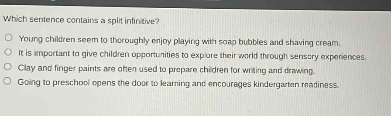 which sentence contains a split infinitive?\no young children seem to thoroughly enjoy playing with soap bubbles and shaving cream.\no it is important to give children opportunities to explore their world through sensory experiences.\no clay and finger paints are often used to prepare children for writing and drawing.\no going to preschool opens the door to learning and encourages kindergarten readiness.