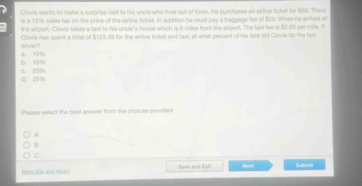 clovis wants to make a surprise visit to his uncle who lives out of town. he purchases an airline ticket for $69. there is a 15% sales tax on the price of the airline ticket. in addition he must pay a baggage fee of $20. when he arrives at the airport, clovis takes a taxi to his uncles house which is 8 miles from the airport. the taxi fee is $2.50 per mile. if clovis has spent a total of $123.35 for the airline ticket and taxi, at what percent of his fare did clovis tip the taxi driver?\na. 10%\nb. 15%\nc. 20%\nd. 25%\nplease select the best answer from the choices provided