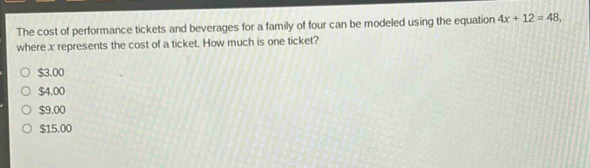 the cost of performance tickets and beverages for a family of four can be modeled using the equation 4x + 12 = 48, where x represents the cost of a ticket. how much is one ticket?\n$3.00\n$4.00\n$9.00\n$15.00
