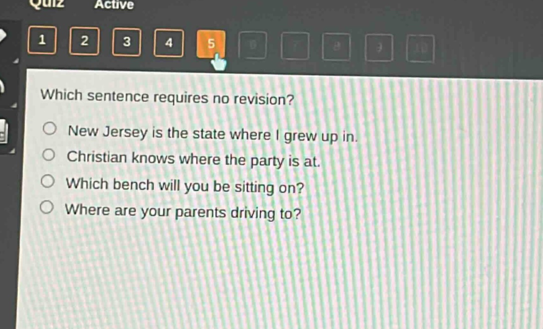 which sentence requires no revision?\nnew jersey is the state where i grew up in.\nchristian knows where the party is at.\nwhich bench will you be sitting on?\nwhere are your parents driving to?