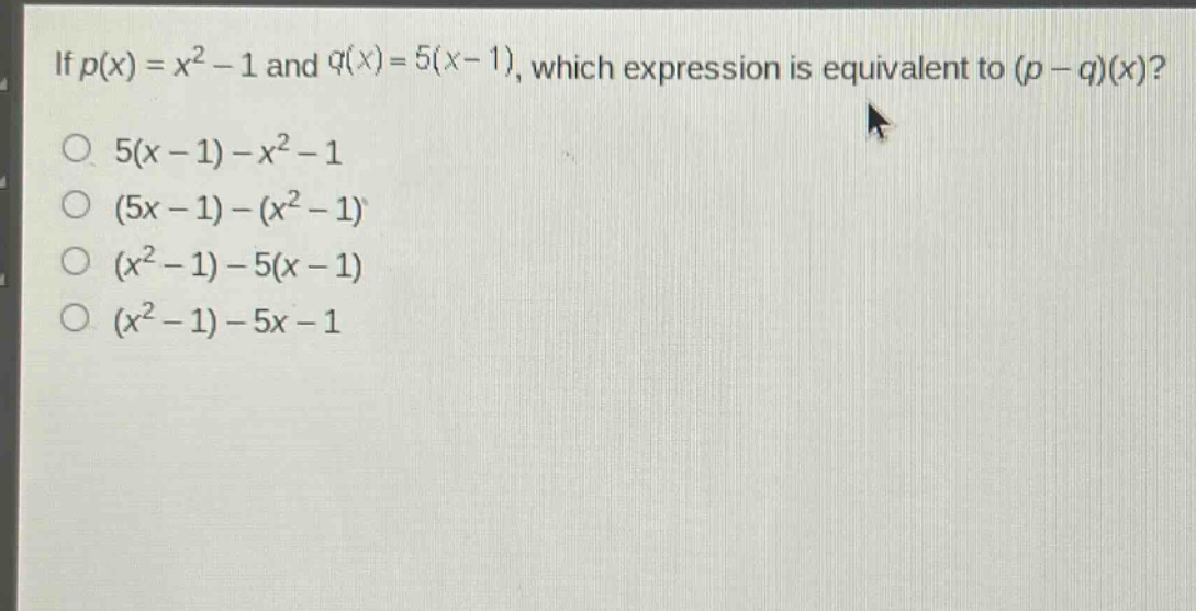 if $p(x)=x^{2}-1$ and $q(x)=5(x - 1)$, which expression is equivalent to $(p - q)(x)$?\n$5(x - 1)-x^{2}-1$\n$(5x - 1)-(x^{2}-1)$\n$(x^{2}-1)-5(x - 1)$\n$(x^{2}-1)-5x - 1$