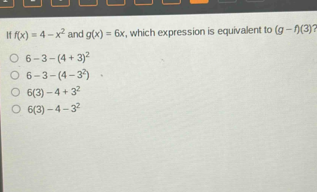 if $f(x)=4 - x^{2}$ and $g(x)=6x$, which expression is equivalent to $(g - f)(3)$?\n$6 - 3-(4 + 3)^{2}$\n$6 - 3-(4 - 3^{2})$\n$6(3)-4 + 3^{2}$\n$6(3)-4 - 3^{2}$
