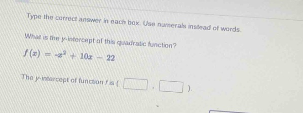 type the correct answer in each box. use numerals instead of words. what is the y - intercept of this quadratic function? $f(x)=-x^{2}+10x - 22$ the y - intercept of function f is ( , ).