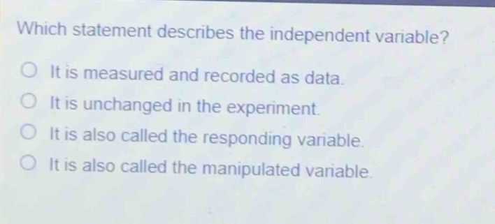 which statement describes the independent variable?\no it is measured and recorded as data.\no it is unchanged in the experiment.\no it is also called the responding variable.\no it is also called the manipulated variable.