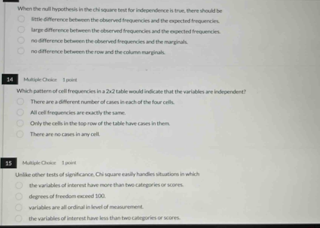 when the null hypothesis in the chi square test for independence is true, there should be little difference between the observed frequencies and the expected frequencies. large difference between the observed frequencies and the expected frequencies. no difference between the observed frequencies and the marginals. no difference between the row and the column marginals. 14 multiple choice 1 point which pattern of cell frequencies in a 2x2 table would indicate that the variables are independent? there are a different number of cases in each of the four cells. all cell frequencies are exactly the same. only the cells in the top row of the table have cases in them. there are no cases in any cell. 15 multiple choice 1 point unlike other tests of significance, chi square easily handles situations in which the variables of interest have more than two categories or scores. degrees of freedom exceed 100. variables are all ordinal in level of measurement. the variables of interest have less than two categories or scores.
